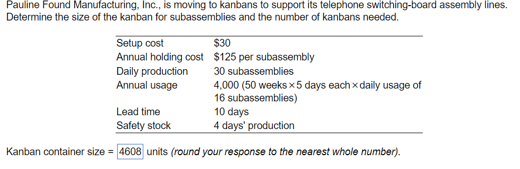 Pauline Found Manufacturing, Inc., is moving to kanbans to support its telephone switching-board assembly lines.
Determine the size of the kanban for subassemblies and the number of kanbans needed.
Setup cost
Annual holding cost
Daily production
Annual usage
Lead time
Safety stock
$30
$125 per subassembly
30 subassemblies
4,000 (50 weeks x5 days each daily usage of
16 subassemblies)
10 days
4 days' production
Kanban container size = 4608 units (round your response to the nearest whole number).