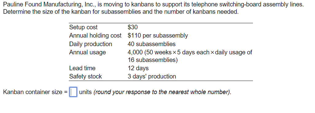 Pauline Found Manufacturing, Inc., is moving to kanbans to support its telephone switching-board assembly lines.
Determine the size of the kanban for subassemblies and the number of kanbans needed.
Setup cost
Annual holding cost
Daily production
Annual usage
Lead time
Safety stock
$30
$110 per subassembly
40 subassemblies
4,000 (50 weeks × 5 days each daily usage of
16 subassemblies)
12 days
3 days' production
Kanban container size = ☐ units (round your response to the nearest whole number).