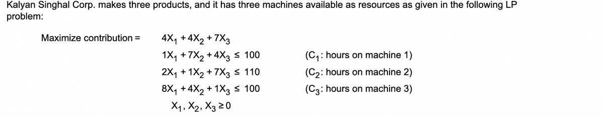 Kalyan Singhal Corp. makes three products, and it has three machines available as resources as given in the following LP
problem:
Maximize contribution =
4X₁ + 4X2 +7X3
1X₁ +7x2 +4X3 ≤ 100
(C₁: hours on machine 1)
2X1 + 1X2 +7X3 ≤ 110
(C2: hours on machine 2)
8X₁ +4X2 + 1X3 ≤ 100
(C3: hours on machine 3)
X1, X2, X3 ≥0
