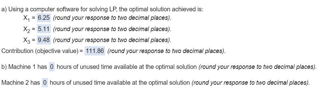 a) Using a computer software for solving LP, the optimal solution achieved is:
X₁ =
= 6.25 (round your response to two decimal places).
= 5.11 (round your response to two decimal places).
X3 9.48 (round your response to two decimal places).
Contribution (objective value) = 111.86 (round your response to two decimal places).
b) Machine 1 has 0 hours of unused time available at the optimal solution (round your response to two decimal places).
Machine 2 has 0 hours of unused time available at the optimal solution (round your response to two decimal places).