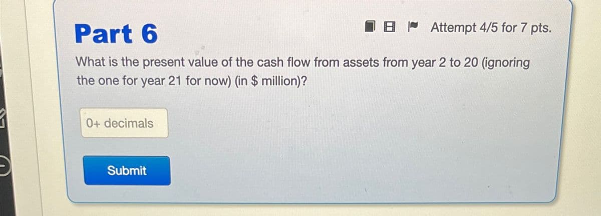 Part 6
Attempt 4/5 for 7 pts.
What is the present value of the cash flow from assets from year 2 to 20 (ignoring
the one for year 21 for now) (in $ million)?
0+ decimals
Submit