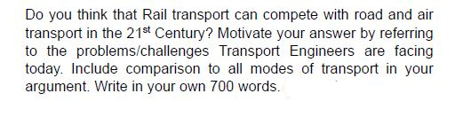 Do you think that Rail transport can compete with road and air
transport in the 21st Century? Motivate your answer by referring
to the problems/challenges Transport Engineers are facing
today. Include comparison to all modes of transport in your
argument. Write in your own 700 words.