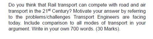 Do you think that Rail transport can compete with road and air
transport in the 21st Century? Motivate your answer by referring
to the problems/challenges Transport Engineers are facing
today. Include comparison to all modes of transport in your
argument. Write in your own 700 words. (30 Marks).