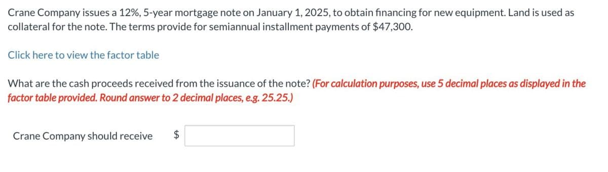 Crane Company issues a 12%, 5-year mortgage note on January 1, 2025, to obtain financing for new equipment. Land is used as
collateral for the note. The terms provide for semiannual installment payments of $47,300.
Click here to view the factor table
What are the cash proceeds received from the issuance of the note? (For calculation purposes, use 5 decimal places as displayed in the
factor table provided. Round answer to 2 decimal places, e.g. 25.25.)
Crane Company should receive $