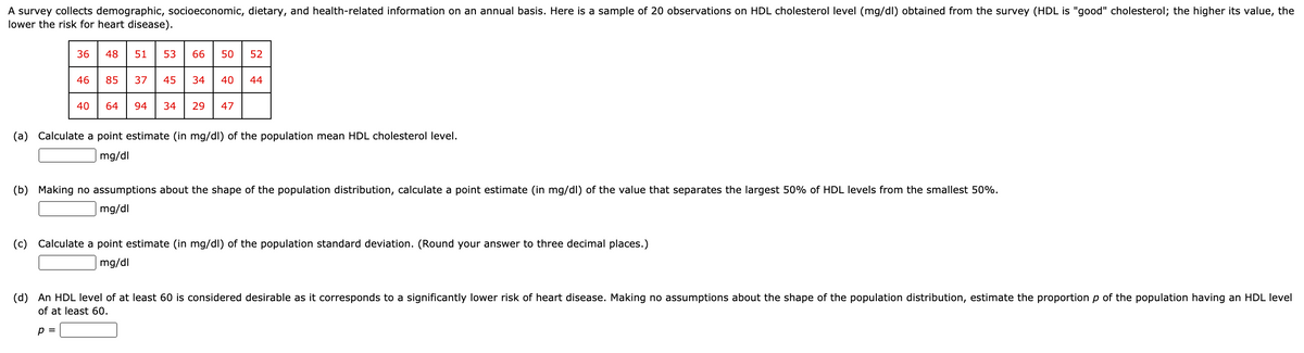 A survey collects demographic, socioeconomic, dietary, and health-related information on an annual basis. Here is a sample of 20 observations on HDL cholesterol level (mg/dl) obtained from the survey (HDL is "good" cholesterol; the higher its value, the
lower the risk for heart disease).
36
48
51
53
66
50
52
46
85
37
45
34
40
44
64
94
34
29
47
(a) Calculate a point estimate (in mg/dl) of the population mean HDL cholesterol level.
mg/dl
(b)
Making no assumptions about the shape of the population distribution, calculate a point estimate (in mg/dl) of the value that separates the largest 50% of HDL levels from the smallest 50%.
mg/dl
(c) Calculate a point estimate (in mg/dl) of the population standard deviation. (Round your answer to three decimal places.)
mg/dl
(d) An HDL level of at least 60 is considered desirable as it corresponds to a significantly lower risk of heart disease. Making no assumptions about the shape of the population distribution, estimate the proportion p of the population having an HDL level
of at least 60.
p =
40
