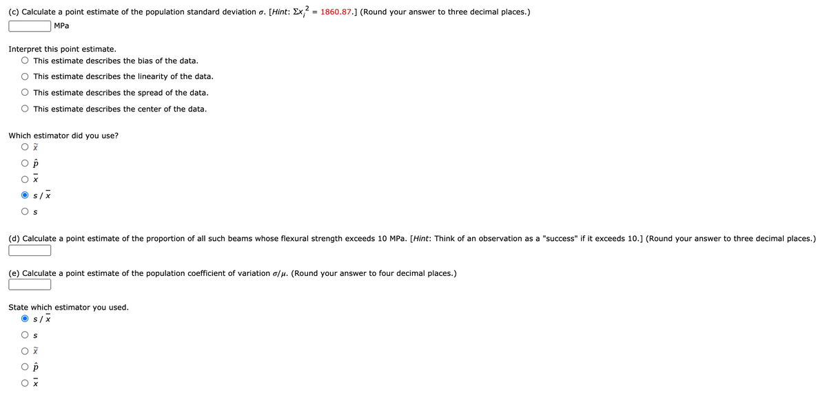 (c) Calculate a point estimate of the population standard deviation o. [Hint: Ex, = 1860.87.] (Round your answer to three decimal places.)
MPа
Interpret this point estimate.
O This estimate describes the bias of the data.
This estimate describes the linearity of the data.
This estimate describes the spread of the data.
This estimate describes the center of the data.
Which estimator did you use?
s/ x
(d) Calculate a point estimate of the proportion of all such beams whose flexural strength exceeds 10 MPa. [Hint: Think of an observation as a "success" if it exceeds 10.] (Round your answer to three decimal places.)
(e) Calculate a point estimate of the population coefficient of variation o/u. (Round your answer to four decimal places.)
State which estimator you used.
O s/x
