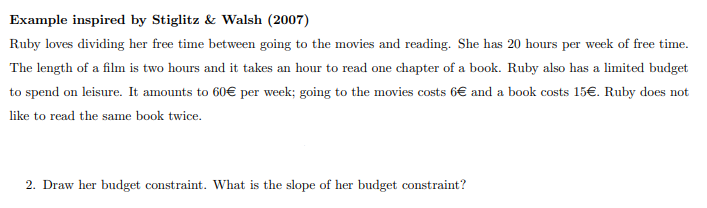 Example inspired by Stiglitz & Walsh (2007)
Ruby loves dividing her free time between going to the movies and reading. She has 20 hours per week of free time.
The length of a film is two hours and it takes an hour to read one chapter of a book. Ruby also has a limited budget
to spend on leisure. It amounts to 60€ per week; going to the movies costs 6€ and a book costs 15€. Ruby does not
like to read the same book twice.
2. Draw her budget constraint. What is the slope of her budget constraint?
