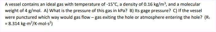 A vessel contains an ideal gas with temperature of -15°C, a density of 0.16 kg/m3, and a molecular
weight of 4 g/mol. A) What is the pressure of this gas in kPa? B) Its gage pressure? C) If the vessel
were punctured which way would gas flow - gas exiting the hole or atmosphere entering the hole? (Ri
= 8.314 kg-m2/K-mol-s?)

