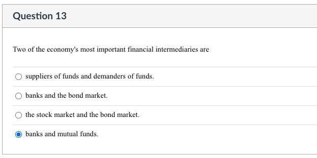 Question 13
Two of the economy's most important financial intermediaries are
suppliers of funds and demanders of funds.
banks and the bond market.
the stock market and the bond market.
banks and mutual funds.
