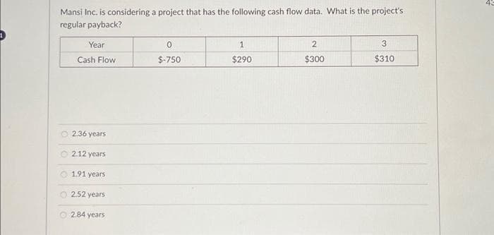 Mansi Inc. is considering a project that has the following cash flow data. What is the project's
regular payback?
Year
Cash Flow
O2.36 years
2.12 years
1.91 years
O 2.52 years
2.84 years
0
$-750
1
$290
2
$300
3
$310
43