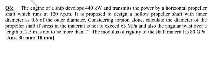 Q6: The engine of a ship develops 440 kW and transmits the power by a horizontal propeller
shaft which runs at 120 r.p.m. It is proposed to design a hollow propeller shaft with inner
diameter as 0.6 of the outer diameter. Considering torsion alone, calculate the diameter of the
propeller shaft if stress in the material is not to exceed 63 MPa and also the angular twist over a
length of 2.5 m is not to be more than 1°. The modulus of rigidity of the shaft material is 80 GPa.
[Ans. 30 mm; 18 mm]
