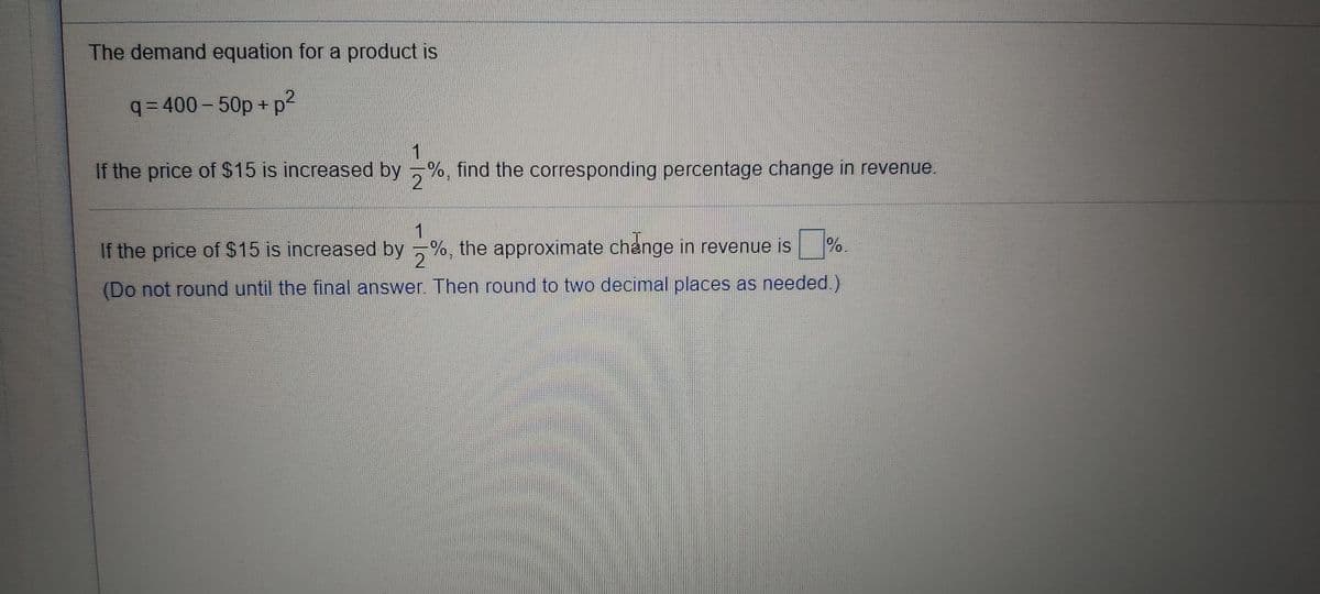 The demand equation for a product is
( p2
3D400-50p+
If the price of $15 is increased by %, find the corresponding percentage change in revenue.
1
If the price of $15 is increased by %, the approximate change in revenue is
2.
%.
(Do not round until the final answer. Then round to two decimal places as needed.)
