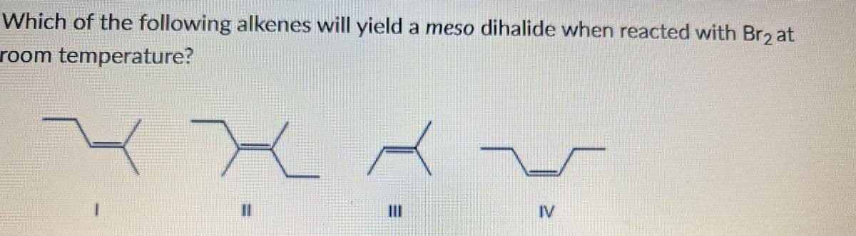 Which of the following alkenes will yield a meso dihalide when reacted with Br, at
room temperature?
%3D
II
IV
