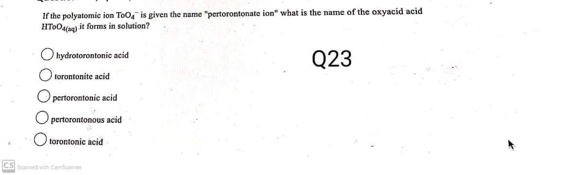 If the polyatomic ion ToO4 is given the name "pertorontonate ion" what is the name of the oxyacid acid
HT0O4(ag) it forms in solution?
Q23
hydrotorontonic acid
torontonite acid
O pertorontonic acid
pertorontonous acid
torontonic acid
CS Scanned with CamScanner

