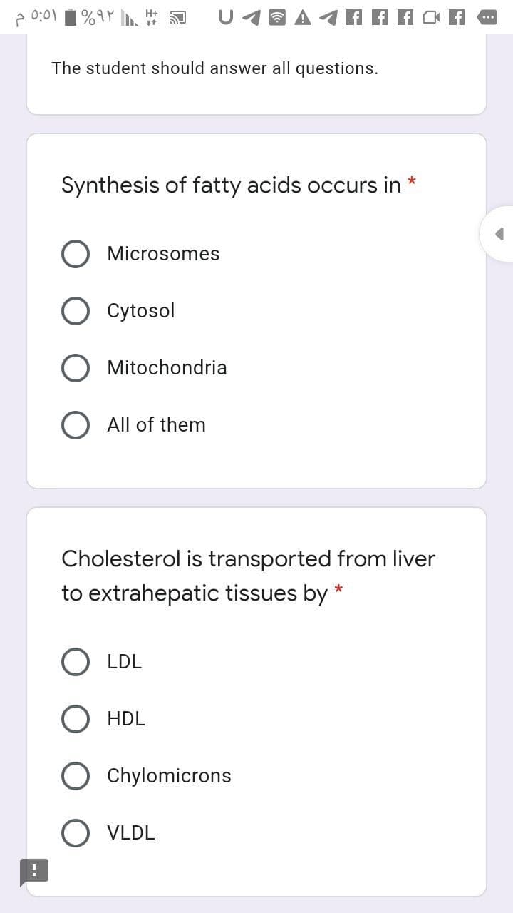 e 0:01
%9Y .
U4a A4A A A
The student should answer all questions.
Synthesis of fatty acids occurs in *
Microsomes
O cytosol
O Mitochondria
O All of them
Cholesterol is transported from liver
to extrahepatic tissues by *
O LDL
HDL
Chylomicrons
O VLDL
