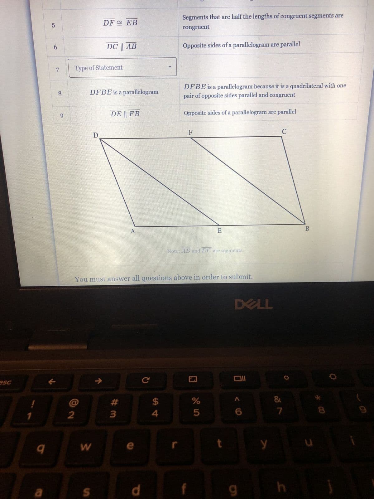 esc
JL
!
1
9
5
a
6
7
8
9
J
2
Type of Statement
DF EB
DFBE is a parallelogram
DC || AB
D
W
S
J J
DE FB
A
#m
You must answer all questions above in order to submit.
d
$
4
Segments that are half the lengths of congruent segments are
congruent
Opposite sides of a parallelogram are parallel
DFBE is a parallelogram because it is a quadrilateral with one
pair of opposite sides parallel and congruent
Opposite sides of a parallelogram are parallel
r
F
Note: AB and DC are segments.
E
%
5
t
DELL
Oll
< 6
9
y
C
7
h
B
u
8