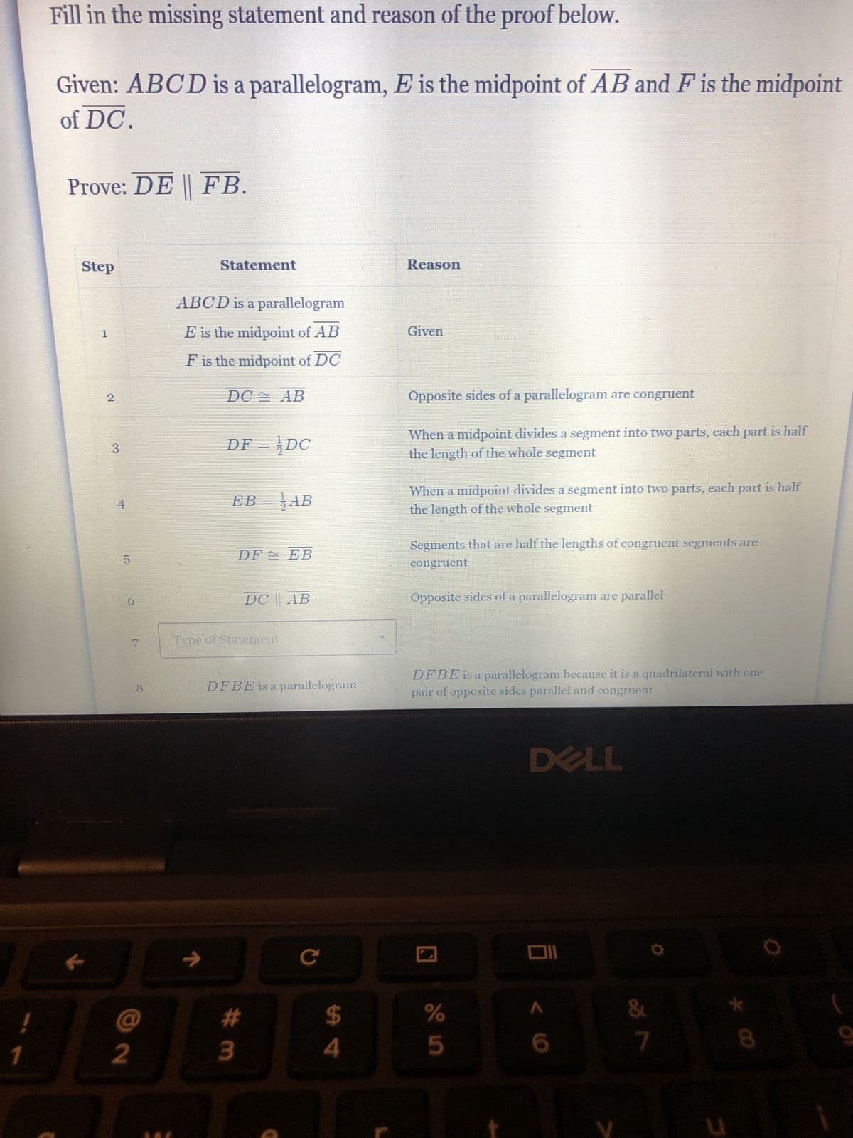 !
1
Fill in the missing statement and reason of the proof below.
Given: ABCD is a parallelogram, E is the midpoint of AB and F is the midpoint
of DC.
Prove: DE FB.
Step
1
N
3
6
2
7
Statement
ABCD is a parallelogram
E is the midpoint of AB
F is the midpoint of DC
→
DC
DF = DC
AB
EB = ¦ AB
DF EB
Type of Statement
DC AB
#m
DFBE is a parallelogram
с
$
4
Reason
Given
Opposite sides of a parallelogram are congruent
When a midpoint divides a segment into two parts, each part is half
the length of the whole segment
When a midpoint divides a segment into two parts, each part is half
the length of the whole segment
Segments that are half the lengths of congruent segments are
congruent
Opposite sides of a parallelogram are parallel
DFBE is a parallelogram because it is a quadrilateral with one
pair of opposite sides parallel and congruent
%
5
DELL
Oll
< 10
6
&
7
3
8