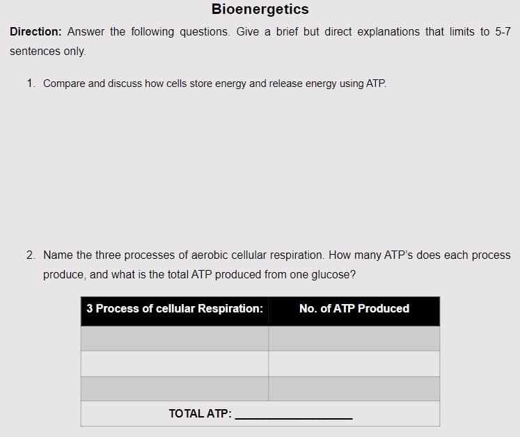 Bioenergetics
Direction: Answer the following questions. Give a brief but direct explanations that limits to 5-7
sentences only.
1. Compare and discuss how cells store energy and release energy using ATP.
2. Name the three processes of aerobic cellular respiration. How many ATP's does each process
produce, and what is the total ATP produced from one glucose?
3 Process of cellular Respiration:
TOTAL ATP:
No. of ATP Produced