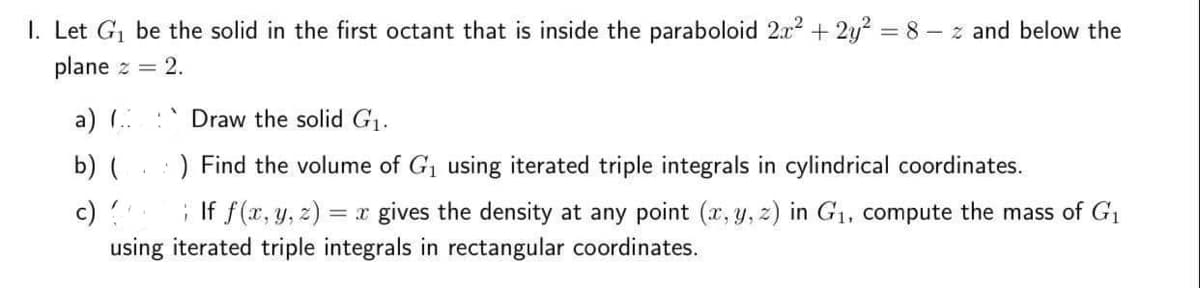 1. Let G₁ be the solid in the first octant that is inside the paraboloid 2x² + 2y² = 8-z and below the
plane z = 2.
a) (...
b) (
c)
Draw the solid G₁.
) Find the volume of G₁ using iterated triple integrals in cylindrical coordinates.
If f(x, y, z) = x gives the density at any point (x, y, z) in G₁, compute the mass of G₁
using iterated triple integrals in rectangular coordinates.