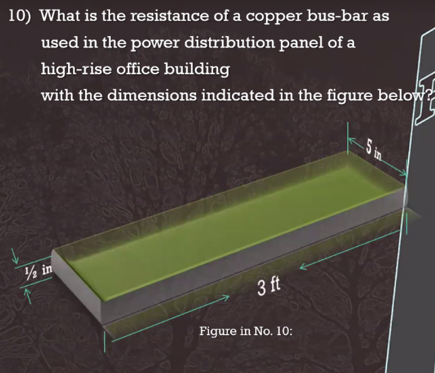 10) What is the resistance of a copper bus-bar as
used in the power distribution panel of a
high-rise office building
with the dimensions indicated in the figure below?
½ in
3 ft
Figure in No. 10:
5 in