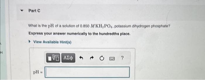Part C
What is the pH of a solution of 0.850 M KH₂PO4, potassium dihydrogen phosphate?
Express your answer numerically to the hundredths place.
View Available Hint(s)
pH
G| ΑΣΦ
QWC
?