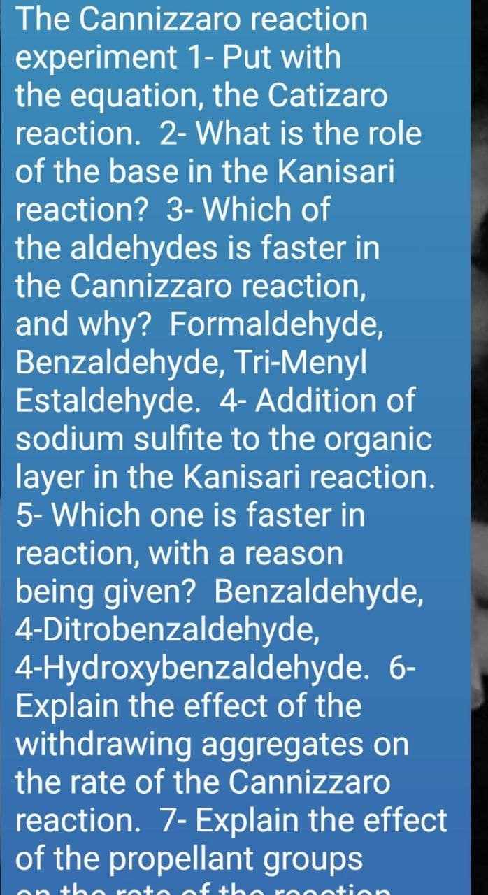 The Cannizzaro reaction
experiment 1- Put with
the equation, the Catizaro
reaction. 2- What is the role
of the base in the Kanisari
reaction? 3- Which of
the aldehydes is faster in
the Cannizzaro reaction,
and why? Formaldehyde,
Benzaldehyde, Tri-Menyl
Estaldehyde. 4- Addition of
sodium sulfite to the organic
layer in the Kanisari reaction.
5- Which one is faster in
reaction, with a reason
being given? Benzaldehyde,
4-Ditrobenzaldehyde,
4-Hydroxybenzaldehyde. 6-
Explain the effect of the
withdrawing aggregates on
the rate of the Cannizzaro
reaction. 7- Explain the effect
of the propellant groups
oto of the
