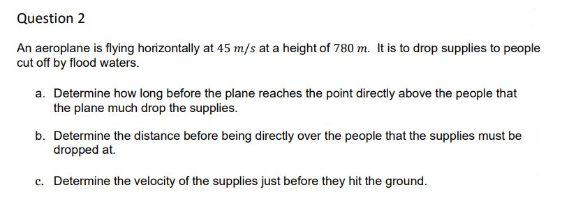 Question 2
An aeroplane is flying horizontally at 45 m/s at a height of 780 m. It is to drop supplies to people
cut off by flood waters.
a. Determine how long before the plane reaches the point directly above the people that
the plane much drop the supplies.
b. Determine the distance before being directly over the people that the supplies must be
dropped at.
c. Determine the velocity of the supplies just before they hit the ground.
