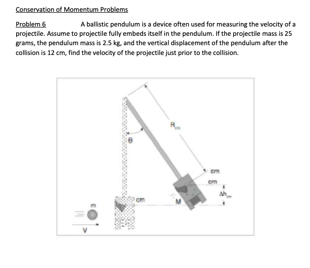 Conservation of Momentum Problems
Problem 6
A ballistic pendulum is a device often used for measuring the velocity of a
projectile. Assume to projectile fully embeds itself in the pendulum. If the projectile mass is 25
grams, the pendulum mass is 2.5 kg, and the vertical displacement of the pendulum after the
collision is 12 cm, find the velocity of the projectile just prior to the collision.
cm
Ah
am

