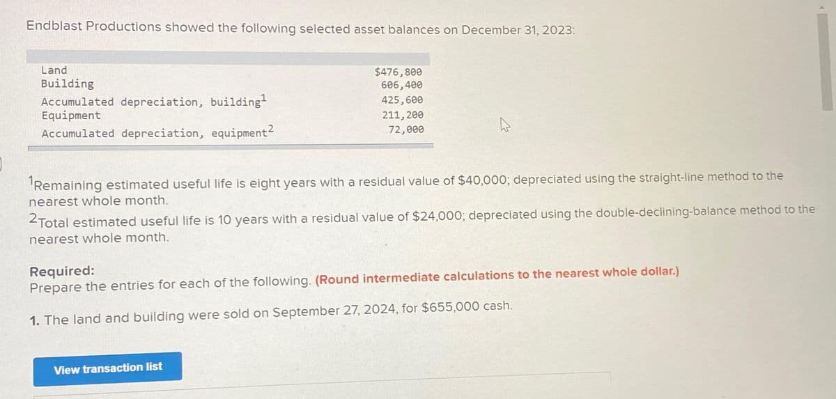Endblast Productions showed the following selected asset balances on December 31, 2023:
Land
Building
Accumulated depreciation, building¹
Equipment
Accumulated depreciation, equipment²
$476,800
606,400
425,600
211, 200
72,000
¹Remaining estimated useful life is eight years with a residual value of $40,000; depreciated using the straight-line method to the
nearest whole month.
2Total estimated useful life is 10 years with a residual value of $24,000; depreciated using the double-declining-balance method to the
nearest whole month.
Required:
Prepare the entries for each of the following. (Round intermediate calculations to the nearest whole dollar.)
1. The land and building were sold on September 27, 2024, for $655,000 cash.
View transaction list