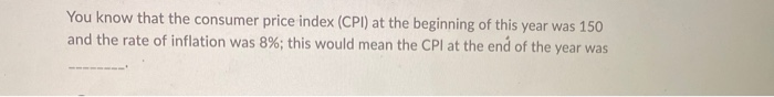 You know that the consumer price index (CPI) at the beginning of this year was 150
and the rate of inflation was 8%; this would mean the CPI at the end of the year was