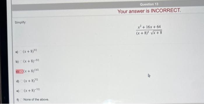 Simplify:
a) (x+8) 5/2
b) (x+8)-5/2
c)(x+8)¹3/2
d) (x+8)7/2
•) (x+8)-7/2
f)
None of the above.
Question 13
Your answer is INCORRECT.
x² + 16x + 64
(x+8) √√x+8