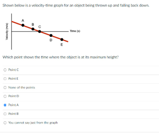 Shown below is a velocity-time graph for an object being thrown up and falling back down.
Velocity (m/s)
B
O
O Point C
O Point E
O None of the points
O Point D
Point A
Point B
D
E
Which point shows the time where the object is at its maximum height?
O You cannot say just from the graph
Time (s)