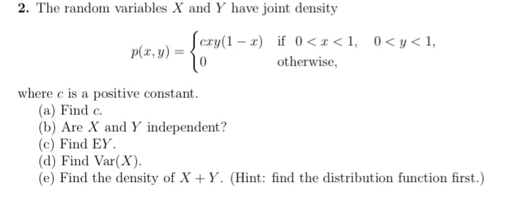 2. The random variables X and Y have joint density
cxy(1-x) if 0<x< 1,
otherwise,
-{av
0
p(x, y) =
where c is a positive constant.
(a) Find c.
0 < y < 1,
(b) Are X and Y independent?
(c) Find EY.
(d) Find Var(X).
(e) Find the density of X+Y. (Hint: find the distribution function first.)