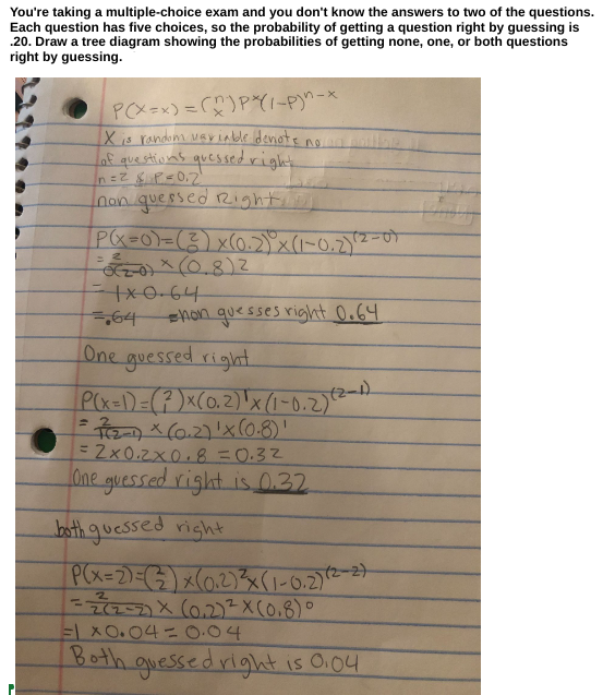 You're taking a multiple-choice exam and you don't know the answers to two of the questions.
Each question has five choices, so the probability of getting a question right by guessing is
.20. Draw a tree diagram showing the probabilities of getting none, one, or both questions
right by guessing.
P(X=x) =(n)P*(1-P)^-
X is random variable denote no
of questions quessed right
n=²&P=0,2²
non quessed Right
P(x=0) = (2)x(0.2)) x (1-0.2) (2
02-0) (0.8) ²
1x0.64
=
112-09
hon guesses right 0.64
=64
One guessed right
P(x-1)=(²)x(0.2) ¹x (1-0.2) (2-1)
= 7(2-1) × (0.2) ¹x (0.8)'
= 2x0.2x0.8 0.32
One guessed right is 0.32
both guessed right
P(x-2)=(2)x(0.2)²(1-0.2) (2-2)
= 2(2-2) x (0.2) ²x (0.8)
=1X0.04 = 0.04
Both guessed right is 0.04
O