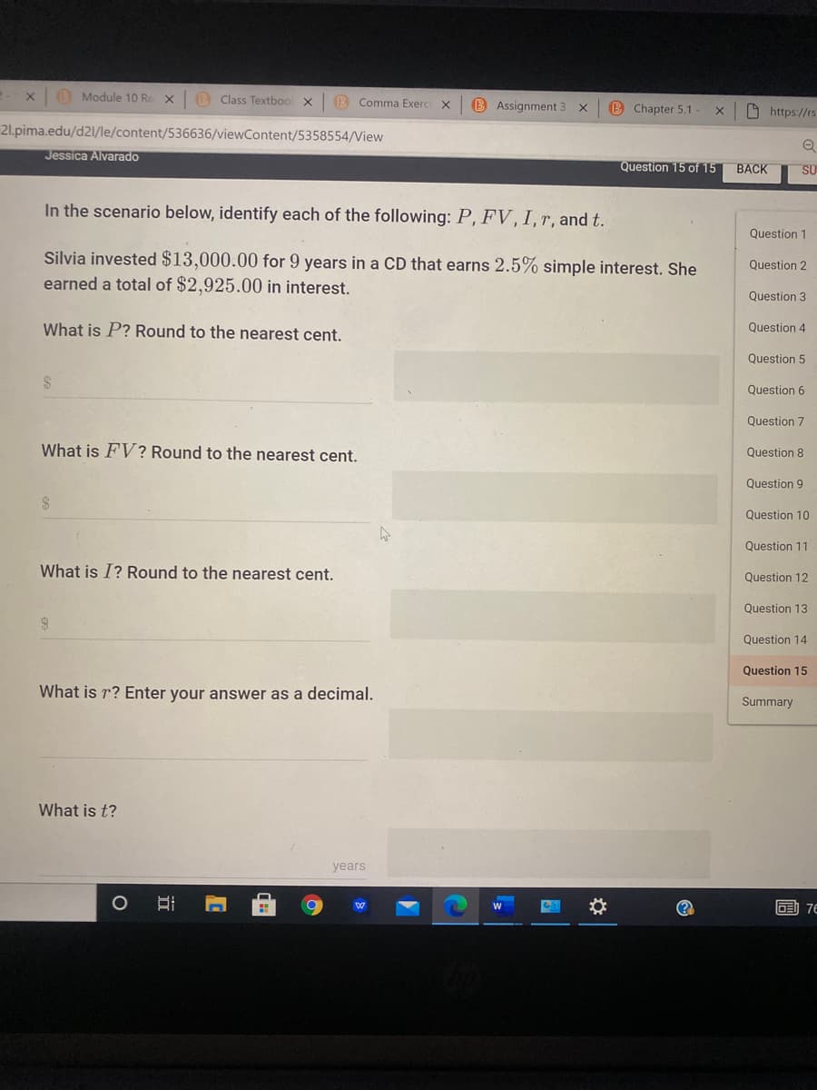 O Module 10 Re X
(B Class Textboo x
B Comma Exerc
B Assignment 3
B Chapter 5.1 -
O https://rs
21.pima.edu/d2l/le/content/536636/viewContent/5358554/View
Jessica Alvarado
Question 15 of 15
ВАCK
SU
In the scenario below, identify each of the following: P, FV, I, r, and t.
Question 1
Silvia invested $13,000.00 for 9 years in a CD that earns 2.5% simple interest. She
earned a total of $2,925.00 in interest.
Question 2
Question 3
What is P? Round to the nearest cent.
Question 4
Question 5
2$
Question 6
Question 7
What is FV? Round to the nearest cent.
Question 8
Question 9
24
Question 10
Question 11
What is I? Round to the nearest cent.
Question 12
Question 13
Question 14
Question 15
What is r? Enter your answer as a decimal.
Summary
What is t?
years
(?
画 76
立
