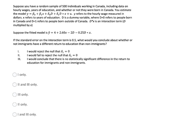 Suppose you have a random sample of 500 individuals working in Canada, including data on
hourly wages, years of education, and whether or not they were born in Canada. You estimate
the model y = B, + B,x + 8,D + 8,D * x + u. y refers to the hourly wage measured in
dollars. x refers to years of education. Dis a dummy variable, where D=0 refers to people born
in Canada and D=1 refers to people born outside of Canada. D*x is an interaction term (D
multiplied by x)
Suppose the fitted model is ŷ = 4 + 2.60x – 2D – 0.25D + x.
If the standard error on the interaction term is 0.5, what would you conclude about whether or
not immigrants have a different return to education than non-immigrants?
I would reject the null that đ, = 0
I would fail to reject the null that &, = 0
I would conclude that there is no statistically significant difference in the return to
education for immigrants and non-immigrants.
I.
I.
II.
I only.
) Il and III only.
III only.
OIl only.
and III only.

