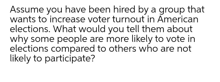 Assume you have been hired by a group that
wants to increase voter turnout in American
elections. What would you tell them about
why some people are more likely to vote in
elections compared to others who are not
likely to participate?

