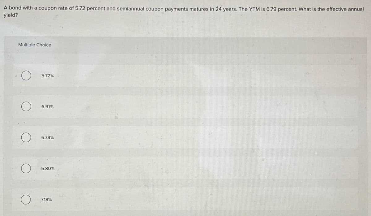 A bond with a coupon rate of 5.72 percent and semiannual coupon payments matures in 24 years. The YTM is 6.79 percent. What is the effective annual
yield?
Multiple Choice
O
O
5.72%
6.91%
6.79%
5.80%
7.18%