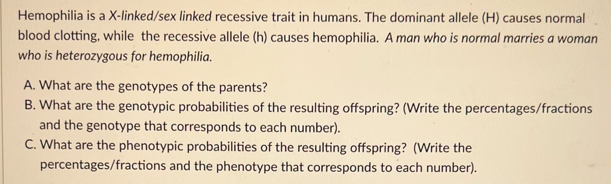 Hemophilia is a X-linked/sex linked recessive trait in humans. The dominant allele (H) causes normal
blood clotting, while the recessive allele (h) causes hemophilia. A man who is normal marries a woman
who is heterozygous for hemophilia.
A. What are the genotypes of the parents?
B. What are the genotypic probabilities of the resulting offspring? (Write the percentages/fractions
and the genotype that corresponds to each number).
C. What are the phenotypic probabilities of the resulting offspring? (Write the
percentages/fractions and the phenotype that corresponds to each number).