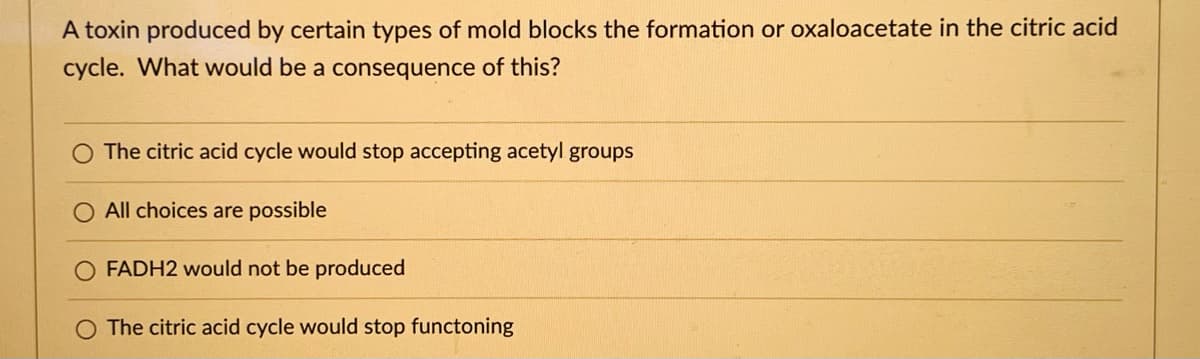 A toxin produced by certain types of mold blocks the formation or oxaloacetate in the citric acid
cycle. What would be a consequence of this?
O The citric acid cycle would stop accepting acetyl groups
All choices are possible
FADH2 would not be produced
O The citric acid cycle would stop functoning
