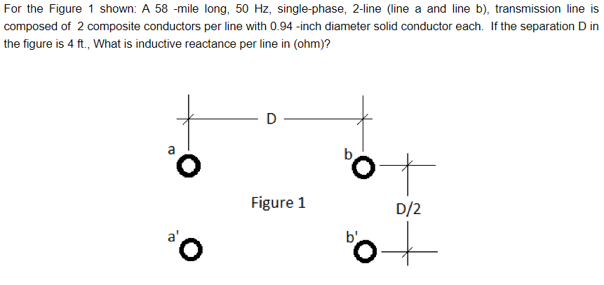 For the Figure 1 shown: A 58 -mile long, 50 Hz, single-phase, 2-line (line a and line b), transmission line is
composed of 2 composite conductors per line with 0.94 -inch diameter solid conductor each. If the separation D in
the figure is 4 ft., What is inductive reactance per line in (ohm)?
a
a'
D
Figure 1
bo
D/2
50+