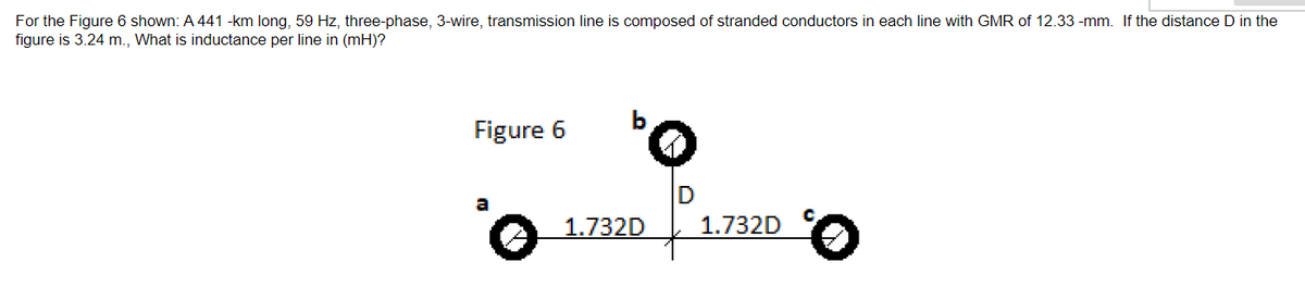 For the Figure 6 shown: A 441 -km long, 59 Hz, three-phase, 3-wire, transmission line is composed of stranded conductors in each line with GMR of 12.33 -mm. If the distance D in the
figure is 3.24 m., What is inductance per line in (mH)?
Figure 6
o
1.732D
1.732D
Ⓒ