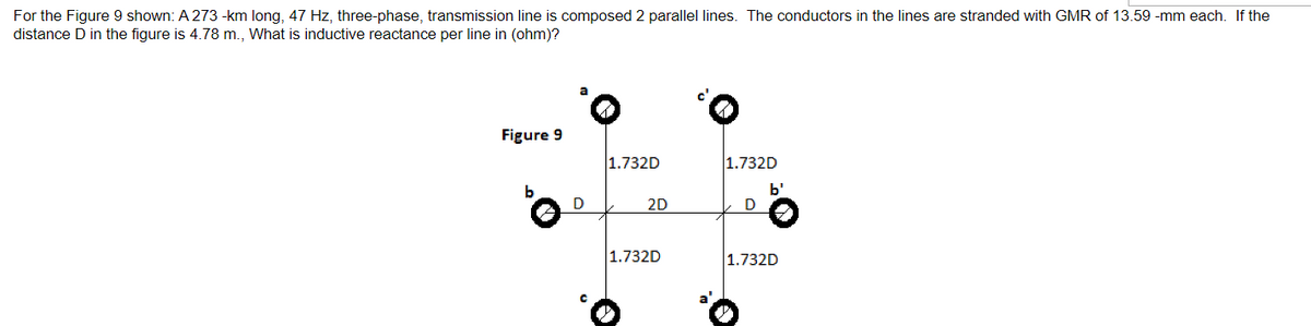 For the Figure 9 shown: A 273 -km long, 47 Hz, three-phase, transmission line is composed 2 parallel lines. The conductors in the lines are stranded with GMR of 13.59 -mm each. If the
distance D in the figure is 4.78 m., What is inductive reactance per line in (ohm)?
Figure 9
b
D
1.732D
2D
1.732D
1.732D
D
b'
3
1.732D