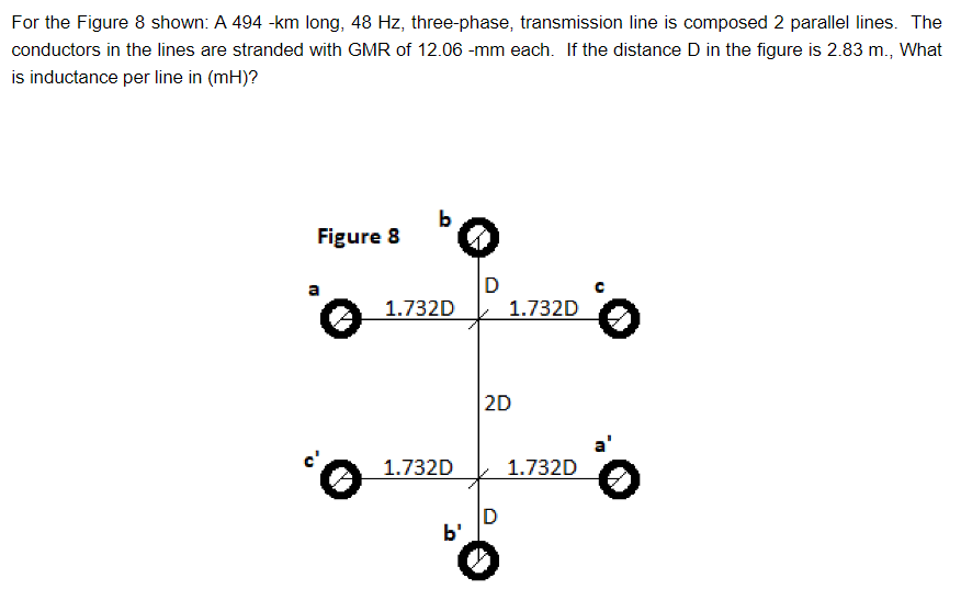 For the Figure 8 shown: A 494 -km long, 48 Hz, three-phase, transmission line is composed 2 parallel lines. The
conductors in the lines are stranded with GMR of 12.06 -mm each. If the distance D in the figure is 2.83 m., What
is inductance per line in (mH)?
Figure 8
'o
✪
1.732D
1.732D
b'
D
1.732D
2D
D
1.732D
。
a