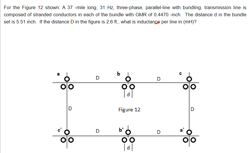 For the Figure 12 shown: A 37 -mile long, 31 Hz, three-phase, parallel-line with bundling, transmission line is
composed of stranded conductors in each of the bundle with GMR of 0.4470 -inch. The distance d in the bundle
set is 5.51 inch. If the distance D in the figure is 2.6 ft., what is inductance per line in (mH)?
a
D
D
D
b
00
|d|
Figure 12
b'o
oo
|d|
D
D
00
D
%%0