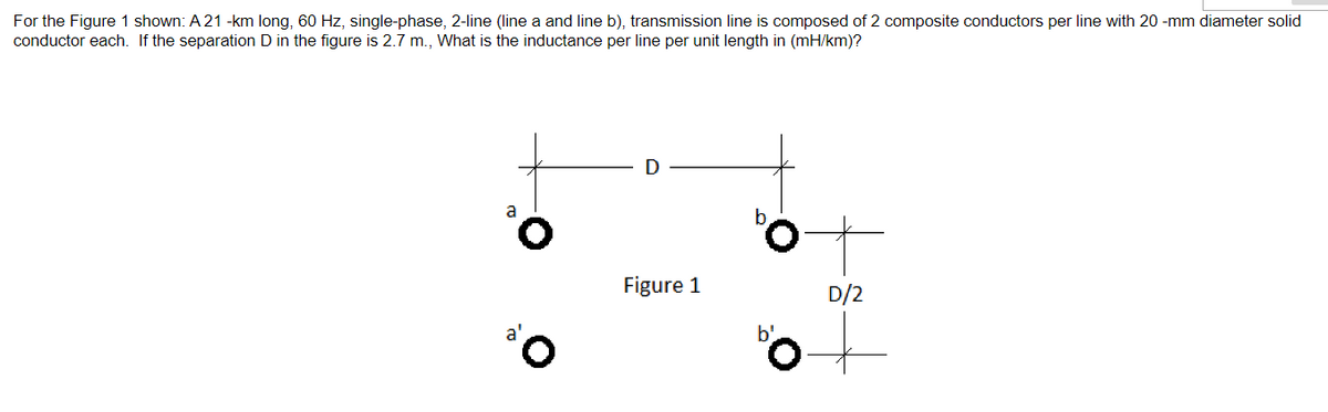 For the Figure 1 shown: A 21 -km long, 60 Hz, single-phase, 2-line (line a and line b), transmission line is composed of 2 composite conductors per line with 20-mm diameter solid
conductor each. If the separation D in the figure is 2.7 m., What is the inductance per line per unit length in (mH/km)?
¹0
D
Figure 1
D/2