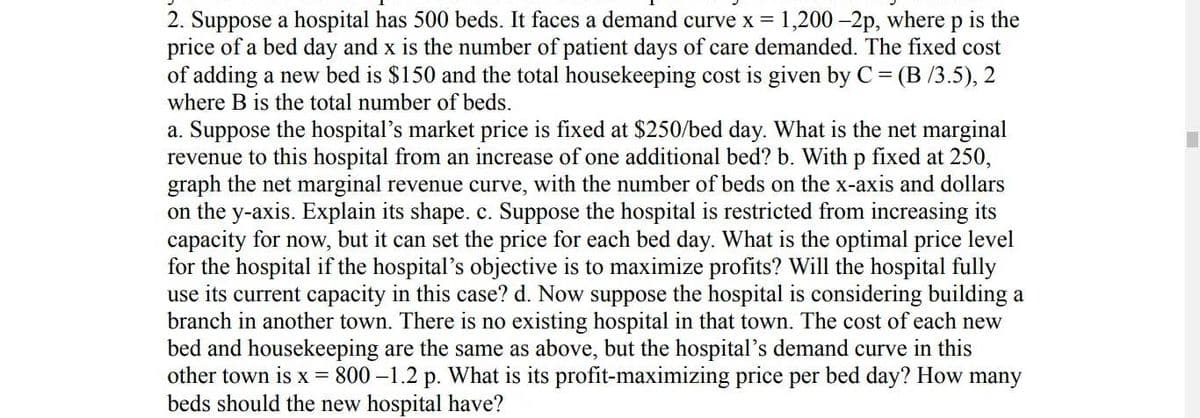 2. Suppose a hospital has 500 beds. It faces a demand curve x = 1,200 -2p, where p is the
price of a bed day and x is the number of patient days of care demanded. The fixed cost
of adding a new bed is $150 and the total housekeeping cost is given by C = (B/3.5), 2
where B is the total number of beds.
a. Suppose the hospital's market price is fixed at $250/bed day. What is the net marginal
revenue to this hospital from an increase of one additional bed? b. With p fixed at 250,
graph the net marginal revenue curve, with the number of beds on the x-axis and dollars
on the y-axis. Explain its shape. c. Suppose the hospital is restricted from increasing its
capacity for now, but it can set the price for each bed day. What is the optimal price level
for the hospital if the hospital's objective is to maximize profits? Will the hospital fully
use its current capacity in this case? d. Now suppose the hospital is considering building a
branch in another town. There is no existing hospital in that town. The cost of each new
bed and housekeeping are the same as above, but the hospital's demand curve in this
other town is x = 800-1.2 p. What is its profit-maximizing price per bed day? How many
beds should the new hospital have?