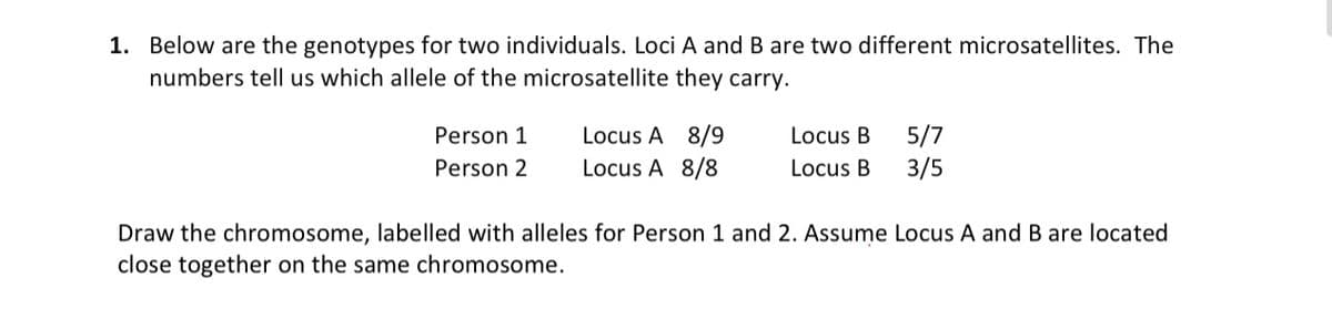 1. Below are the genotypes for two individuals. Loci A and B are two different microsatellites. The
numbers tell us which allele of the microsatellite they carry.
Locus A 8/9
Locus A 8/8
5/7
3/5
Person 1
Locus B
Person 2
Locus B
Draw the chromosome, labelled with alleles for Person 1 and 2. Assume Locus A and B are located
close together on the same chromosome.
