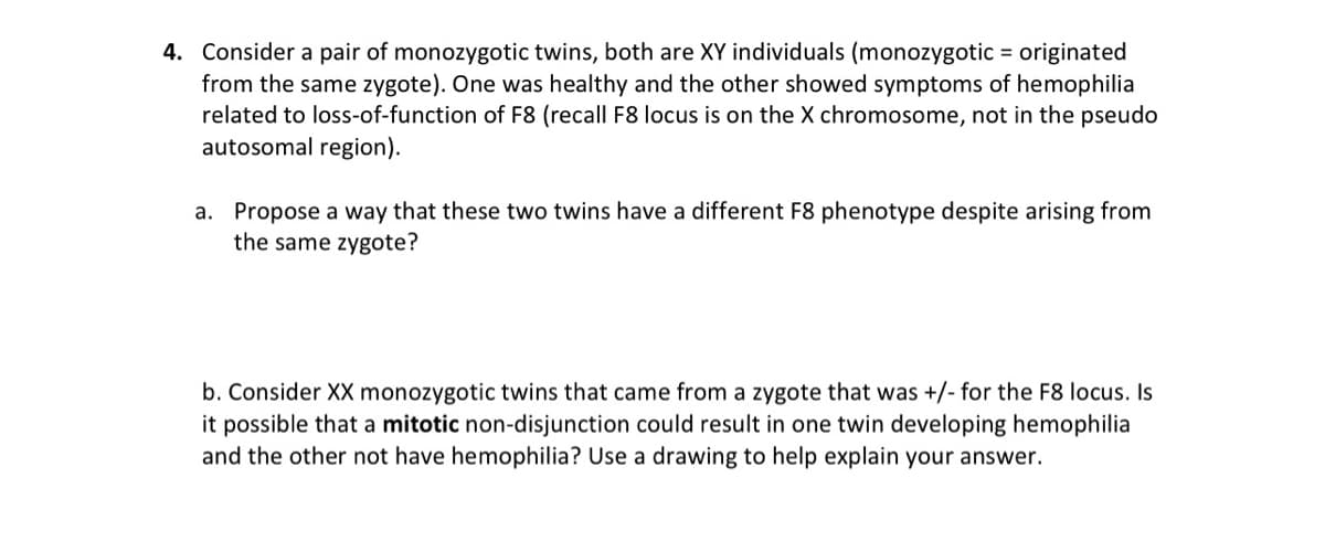 4. Consider a pair of monozygotic twins, both are XY individuals (monozygotic = originated
from the same zygote). One was healthy and the other showed symptoms of hemophilia
related to loss-of-function of F8 (recall F8 locus is on the X chromosome, not in the pseudo
autosomal region).
a. Propose a way that these two twins have a different F8 phenotype despite arising from
the same zygote?
b. Consider XX monozygotic twins that came from a zygote that was +/- for the F8 locus. Is
it possible that a mitotic non-disjunction could result in one twin developing hemophilia
and the other not have hemophilia? Use a drawing to help explain your answer.
