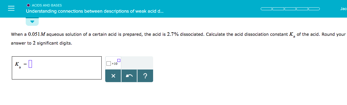 O ACIDS AND BASES
Understanding connections between descriptions of weak acid d...
Jac
when a 0.051 M aqueous solution of a certain acid is prepared, the acid is 2.7% dissociated. Calculate the
answer to 2 significant digits.
acid dissociation constant K, of
the acid. Round your

